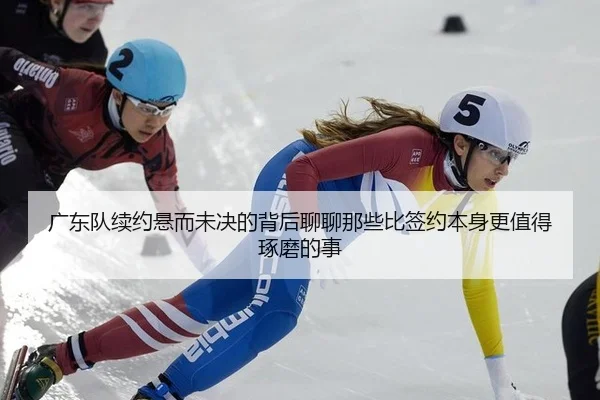 广东队续约悬而未决的背后聊聊那些比签约本身更值得琢磨的事